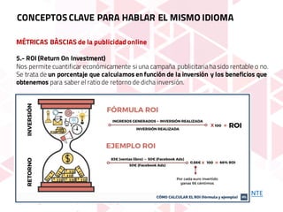 MÉTRICAS BÀSCIAS de la publicidad online
5.- ROI (Return On Investment)
Nos permite cuantificar económicamente si una campaña publicitariahasido rentable o no.
Se trata de un porcentaje que calculamos en función de la inversión y los beneficios que
obtenemos para saber el ratio de retorno de dicha inversión.
CONCEPTOS CLAVE PARA HABLAR EL MISMO IDIOMA
FUENTE
 