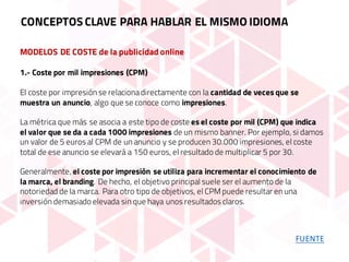 MODELOS DE COSTE de la publicidad online
1.- Coste por mil impresiones (CPM)
El coste por impresión se relacionadirectamente con la cantidad de veces que se
muestra un anuncio, algo que se conoce como impresiones.
La métrica que más se asocia a este tipo de coste es el coste por mil (CPM) que indica
el valor que se da a cada 1000 impresiones de un mismo banner. Por ejemplo, si damos
un valor de 5 euros al CPM de un anuncio y se producen 30.000 impresiones, el coste
total de ese anuncio se elevará a 150 euros, el resultado de multiplicar 5 por 30.
Generalmente, el coste por impresión se utiliza para incrementar el conocimiento de
la marca, el branding. De hecho, el objetivo principal suele ser el aumento de la
notoriedad de la marca. Para otro tipo de objetivos, el CPM puede resultar en una
inversión demasiado elevada sin que haya unos resultados claros.
CONCEPTOS CLAVE PARA HABLAR EL MISMO IDIOMA
FUENTE
 