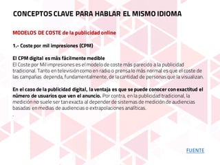 MODELOS DE COSTE de la publicidad online
1.- Coste por mil impresiones (CPM)
El CPM digital es más fácilmente medible
El Coste por Mil impresiones es el modelo de coste más parecido a la publicidad
tradicional. Tanto en televisión como en radio o prensalo más normal es que el coste de
las campañas dependa, fundamentalmente, de lacantidad de personas que la visualizan.
En el caso de la publicidad digital, la ventaja es que se puede conocer con exactitud el
número de usuarios que ven el anuncio. Por contra, en la publicidad tradicional, la
medición no suele ser tan exacta al depender de sistemas de medición de audiencias
basadas en medias de audiencias o extrapolaciones analíticas.
.
CONCEPTOS CLAVE PARA HABLAR EL MISMO IDIOMA
FUENTE
 