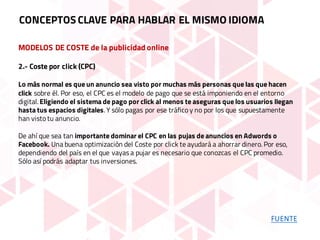 MODELOS DE COSTE de la publicidad online
2.- Coste por click (CPC)
Lo más normal es que un anuncio sea visto por muchas más personas que las que hacen
click sobre él. Por eso, el CPC es el modelo de pago que se está imponiendo en el entorno
digital. Eligiendo el sistema de pago por click al menos te aseguras que los usuarios llegan
hasta tus espacios digitales. Y sólo pagas por ese tráfico y no por los que supuestamente
han visto tu anuncio.
De ahí que sea tan importante dominar el CPC en las pujas de anuncios en Adwords o
Facebook. Una buena optimización del Coste por click te ayudará a ahorrar dinero. Por eso,
dependiendo del país en el que vayas a pujar es necesario que conozcas el CPC promedio.
Sólo así podrás adaptar tus inversiones.
CONCEPTOS CLAVE PARA HABLAR EL MISMO IDIOMA
FUENTE
 