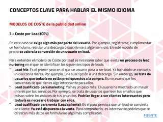 MODELOS DE COSTE de la publicidad online
3.- Coste por Lead (CPL)
En este caso se exige algo más por parte del usuario. Por ejemplo, registrarse, cumplimentar
un formulario, realizar una descarga o suscribirse a algún servicio. En este modelo de
precio se valora la conversión de un usuario en lead.
Para entender el modelo de Coste por lead es necesario saber que existe un proceso de lead
nurturing en el que se identifican los siguientes tipos de leads:
• Lead frío: Es el primer paso en el que un usuario pasa a ser lead. Ya ha habido un contacto
inicial con la marca. Por ejemplo, una suscripción o una descarga. Sin embargo, se trata de
usuarios que todavía no están predispuestos a la compra. Es necesario que les
convenzas de que tienes algo interesante para ellos.
• Lead cualificado para marketing: Ya hay un paso más. El usuario ha mostrado un mayor
interés por tus servicios. Por ejemplo, se trata de usuarios que leen tus emails o que
pulsan sobre los enlaces de tus anuncios. Podrían llegar a ser clientes interesantes pero
todavía es necesario trabajar con ellos.
• Lead cualificado para venta (Lead caliente): Es el paso previo a que un lead se convierta
en cliente. Ya está dispuesto a la venta. Para comprobarlo, es interesante pedirles que te
ofrezcan más datos en formularios algo más complicados.
CONCEPTOS CLAVE PARA HABLAR EL MISMO IDIOMA
FUENTE
 