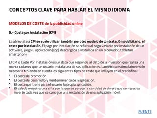 MODELOS DE COSTE de la publicidad online
5.- Coste por instalación (CPI)
La abreviatura CPI se suele utilizar también por otro modelo de contratación publicitario, el
coste por instalación. El pago por instalación se refiera al pago variable por instalación de un
software, juego u applicación (app) descargada e instalada en un ordenador, tableta o
smartphone.
El CPI o Coste Por Instalación es un dato que responde al dato de la inversión que realiza una
marca cada vez que un usuario instala una de sus aplicaciones. La métrica estima la inversión
necesaria teniendo en cuenta los siguientes tipos de coste que influyen en el precio final:
• El coste de promoción.
• El coste de desarrollo y mantenimiento de la aplicación.
• El coste que tiene para el usuario la propia aplicación.
• El cálculo muestra una cifra con la que se conoce la cantidad de dinero que se necesita
invertir cada vez que se consigue una instalación de una aplicación móvil.
CONCEPTOS CLAVE PARA HABLAR EL MISMO IDIOMA
FUENTE
 