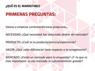 PRIMERAS PREGUNTAS:
¿QUÉ ES EL MARKETING?
Vamos	a	empezar	contestando	estas	preguntas…
NECESIDAD:	¿Qué	necesidad	has	detectado	dentro	del	mercado?
PRODUCTO:	¿Cuál	es	tu	producto/servicio/experiencia?
VALOR:	¿Qué	valor	diferencial	tiene	respecto	a	la	competencia?
MERCADO:	¿Existe	un	mercado	para	tu	propuesta?	¿Y	-lo	que	es	
más	importante- es	ese	mercado	lo	suficientemente	grande?
 