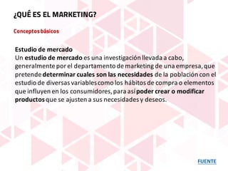Conceptosbásicos
FUENTE
¿QUÉ ES EL MARKETING?
Estudio	de	mercado
Un estudio	de	mercado es	una	investigación	llevada	a	cabo,	
generalmente	por	el	departamento	de	marketing	de	una	empresa,	que	
pretende	determinar	cuales	son	las	necesidades	de	la	población	con	el	
estudio	de	diversas	variables	como	los	hábitos	de	compra	o	elementos	
que	influyen	en	los	consumidores,	para	así	poder	crear	o	modificar	
productosque	se	ajusten	a	sus	necesidades	y	deseos.
 