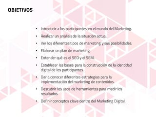OBJETIVOS
• Introducir a los participantes en el mundo del Marketing.
• Realizar un análisisde la situación actual.
• Ver los diferentes tipos de marketing y sus posibilidades.
• Elaborar un plan de marketing.
• Entender qué es el SEO y el SEM.
• Establecer las bases para la construcción de la identidad
digital de los participantes.
• Dar a conocer diferentes estrategias para la
implementación del marketing de contenidos.
• Descubrir los usos de herramientas para medir los
resultados.
• Definir conceptos clave dentro del Marketing Digital.
 