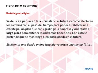 Marketing estratégico
FUENTE
TIPOS DE MARKETING
Se	dedica	a	pensar	en	las	circunstancias	futuras	y	como	afectaran	
los	cambios	con	el	paso	del	tiempo	para	poder	establecer	una	
estrategia,	un	plan	que	consiga	dirigir	la	empresa	y	orientarla	a	
largo	plazo	para	obtener	los	máximos	beneficios.	Con	esto	se	
pretende	que	se	mantenga	bien	posicionada	en	el	futuro.
Ej:	Montar	una	tienda	online	(cuando	ya	existe	una	tienda	física).
 