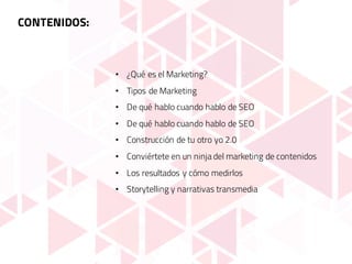 CONTENIDOS:
• ¿Qué es el Marketing?
• Tipos de Marketing
• De qué hablo cuando hablo de SEO
• De qué hablo cuando hablo de SEO
• Construcción de tu otro yo 2.0
• Conviértete en un ninja del marketing de contenidos
• Los resultados y cómo medirlos
• Storytelling y narrativas transmedia
 