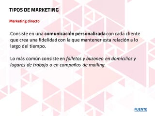 Marketing directo
FUENTE
TIPOS DE MARKETING
Consiste	en	una	comunicación	personalizadacon	cada	cliente	
que	crea	una	fidelidad	con	la	que	mantener	esta	relación	a	lo	
largo	del	tiempo.	
Lo	más	común	consiste	en	folletos	y	buzoneo	en	domicilios	y	
lugares	de	trabajo	o	en	campañas	de	mailing.
 