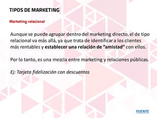 Marketing relacional
FUENTE
TIPOS DE MARKETING
Aunque	se	puede	agrupar	dentro	del	marketing	directo,	el	de	tipo	
relacional	va	más	allá,	ya	que	trata	de	identificar	a	los	clientes	
más	rentables	y	establecer	una	relación	de	“amistad” con	ellos.	
Por	lo	tanto,	es	una	mezcla	entre	marketing	y	relaciones	públicas.
Ej:	Tarjeta	fidelización	con	descuentos
 