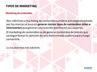 Marketing de contenidos
FUENTE
TIPOS DE MARKETING
Nos	referimos	a	marketing	de	contenido	cuando	la	estrategia	empleada	
por	las	marcas	se	basa	en	generar	ciertos	tipos	de	contenidos	útiles	e	
interesantes	que	generan	una	reacción	positiva	en	sus	usuarios.
El	marketing	de	contenidos	va	de	generar	contenidos	de	interés	que	
consigan	llamar	la	atención	de	una	determinada	audiencia	para	luego	
convertirle.
Lo	estudiaremos	más	adelante.
 