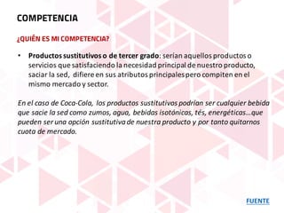 ¿QUIÉN ES MI COMPETENCIA?
FUENTE
COMPETENCIA
• Productos	sustitutivos	o	de	tercer	grado:	serían	aquellos	productos	o	
servicios	que	satisfaciendo	la	necesidad	principal	de	nuestro	producto,	
saciar	la	sed,	 difiere	en	sus	atributos	principales	pero	compiten	en	el	
mismo	mercado	y	sector.
En	el	caso	de	Coca-Cola,	los	productos	sustitutivos	podrían	ser	cualquier	bebida	
que	sacie	la	sed	como	zumos,	agua,	bebidas	isotónicas,	tés,	energéticas…que	
pueden	ser	una	opción	sustitutiva	de	nuestra	producto	y	por	tanto	quitarnos	
cuota	de	mercado.
 