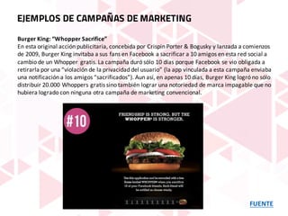 FUENTE
EJEMPLOS DE CAMPAÑAS DE MARKETING
Burger	King:	“Whopper Sacrifice”
En	esta	original	acción	publicitaria,	concebida	por	Crispin Porter &	Bogusky y	lanzada	a	comienzos	
de	2009,	Burger	King	invitaba	a	sus	fans	en	Facebook	a	sacrificar	a	10	amigos	en	esta	red	social	a	
cambio	de	un	Whopper gratis.	La	campaña	duró	sólo	10	días	porque	Facebook	se	vio	obligada	a	
retirarla	por	una	“violación	de	la	privacidad	del	usuario”	(la	app	vinculada	a	esta	campaña	enviaba	
una	notificación	a	los	amigos	“sacrificados”).	Aun	así,	en	apenas	10	días,	Burger	King	logró	no	sólo	
distribuir	20.000	Whoppers gratis	sino	también	lograr	una	notoriedad	de	marca	impagable	que	no	
hubiera	logrado	con	ninguna	otra	campaña	de	marketing	convencional.
 