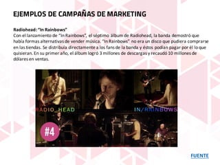 FUENTE
EJEMPLOS DE CAMPAÑAS DE MARKETING
Radiohead:	“In	Rainbows”
Con	el	lanzamiento	de	“In	Rainbows”,	el	séptimo	álbum	de	Radiohead,	la	banda	demostró	que	
había	formas	alternativas	de	vender	música.	“In	Rainbows”	no	era	un	disco	que	pudiera	comprarse	
en	las	tiendas.	Se	distribuía	directamente	a	los	fans	de	la	banda	y	éstos	podían	pagar	por	él	lo	que	
quisieran.	En	su	primer	año,	el	álbum	logró	3	millones	de	descargas	y	recaudó	10	millones	de	
dólares	en	ventas.
 