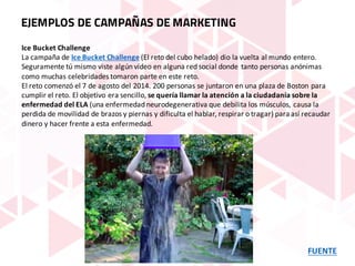 FUENTE
EJEMPLOS DE CAMPAÑAS DE MARKETING
Ice	Bucket Challenge
La	campaña	de Ice	Bucket	Challenge (El	reto	del	cubo	helado)	dio	la	vuelta	al	mundo	entero.	
Seguramente	tú	mismo	viste	algún	vídeo	en	alguna	red	social	donde	tanto	personas	anónimas	
como	muchas	celebridades	tomaron	parte	en	este	reto.
El	reto	comenzó	el	7	de	agosto	del	2014.	200	personas	se	juntaron	en	una	plaza	de	Boston	para	
cumplir	el	reto.	El	objetivo	era	sencillo, se	quería	llamar	la	atención	a	la	ciudadanía	sobre	la	
enfermedad	del	ELA (una	enfermedad	neurodegenerativa	que	debilita	los	músculos,	causa	la	
perdida	de	movilidad	de	brazos	y	piernas	y	dificulta	el	hablar,	respirar	o	tragar)	para	así	recaudar	
dinero	y	hacer	frente	a	esta	enfermedad.
 