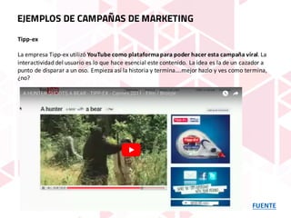 FUENTE
EJEMPLOS DE CAMPAÑAS DE MARKETING
Tipp-ex
La	empresa	Tipp-ex	utilizó YouTube	como	plataforma	para	poder	hacer	esta	campaña	viral.	La	
interactividad	del	usuario	es	lo	que	hace	esencial	este	contenido.	La	idea	es	la	de	un	cazador	a	
punto	de	disparar	a	un	oso.	Empieza	así	la	historia	y	termina….mejor	hazlo	y	ves	como	termina,	
¿no?
 