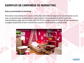 FUENTE
EJEMPLOS DE CAMPAÑAS DE MARKETING
Ikea y	su	promoción	en	Facebook
Para	atraer	a	los	clientes	a	un	nuevo	centro,	Ikea subió	fotos	de	algunos	de	sus	productos	en	una	
sala,	y	al	primero	que	se	etiquetase	en	ese	producto,	lo	conseguiría	de	manera	gratuita.	
Interactividad	y	juego	con	el	cliente,	subir	el	CTR	en	tu	página	web,	el	tiempo	de	permanencia	en	
su	página	corporativa	al	tener	muchísimos	usuarios	viendo	precios	y	comparando.
 