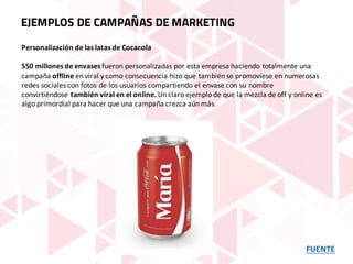 FUENTE
EJEMPLOS DE CAMPAÑAS DE MARKETING
Personalización	de	las	latas	de	Cocacola
550	millones	de	envases fueron	personalizadas	por	esta	empresa	haciendo	totalmente	una	
campaña offline en	viral	y	como	consecuencia	hizo	que	también	se	promoviese	en	numerosas	
redes	sociales	con	fotos	de	los	usuarios	compartiendo	el envase	con	su	nombre	
convirtiéndose también	viral	en	el	online. Un	claro	ejemplo	de	que	la	mezcla	de	off	y	online	es	
algo	primordial	para	hacer	que	una	campaña	crezca	aún	más.
 
