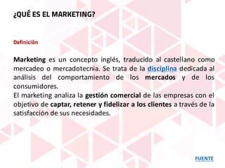 Definición
Marketing es un concepto inglés, traducido al castellano como
mercadeo o mercadotecnia. Se trata de la disciplina dedicada al
análisis del comportamiento de los mercados y de los
consumidores.
El marketing analiza la gestión comercial de las empresas con el
objetivo de captar, retener y fidelizar a los clientes a través de la
satisfacción de sus necesidades.
FUENTE
¿QUÉ ES EL MARKETING?
 