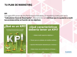 KPI
Las siglas KPI vienen de Key Performance Indicators. En español su traducción sería
“Indicadores Clave de Desempeño”. Básicamente son métricas que te ayudarán a medir
tus acciones online en función de tus objetivos.
FUENTE
TU PLAN DE MARKETING
 