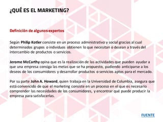 Definición de algunosexpertos
Según Philip	Kotler consiste	en	un	proceso	administrativo	y	social	gracias	al	cual	
determinados	grupos	 o	individuos	 obtienen	 lo	que	necesitan	o	desean	a	través	del	
intercambio	de	productos	o	servicios.
Jerome	McCarthy opina	que	es	la	realización	de	las	actividades	que	pueden	 ayudar	a	
que	una	empresa	consiga	las	metas	que	se	ha	propuesto,	 pudiendo	 anticiparse	a	los	
deseos	de	los	consumidores	y	desarrollar	productos	 o	servicios	aptos	para	el	mercado.
Por	su	parte John	A.	Howard,	quien	trabaja	en	la	Universidad	de	Columbia,	asegura	que	
está	convencido	de	que	el	marketing	consiste	en	un	proceso	en	el	que	es	necesario	
comprender	las	necesidades	de	los	consumidores,	 y	encontrar	qué	puede	producir	la	
empresa	para	satisfacerlas.
FUENTE
¿QUÉ ES EL MARKETING?
 