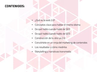 CONTENIDOS:
• ¿Qué es la web 2.0?
• Conceptos clave para hablar el mismo idioma
• De qué hablo cuando hablo de SEO
• De qué hablo cuando hablo de SEO
• Construcción de tu otro yo 2.0
• Conviértete en un ninja del marketing de contenidos
• Los resultados y cómo medirlos
• Storytelling y narrativas transmedia
 