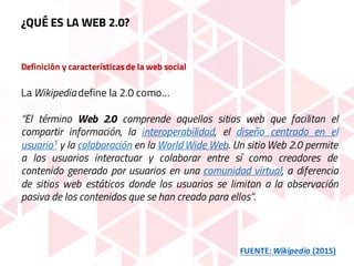 Definición y característicasde la web social
La Wikipedia define la 2.0 como…
“El término Web 2.0 comprende aquellos sitios web que facilitan el
compartir información, la interoperabilidad, el diseño centrado en el
usuario1 y la colaboración en la World Wide Web. Un sitio Web 2.0 permite
a los usuarios interactuar y colaborar entre sí como creadores de
contenido generado por usuarios en una comunidad virtual, a diferencia
de sitios web estáticos donde los usuarios se limitan a la observación
pasiva de los contenidos que se han creado para ellos”.
FUENTE:	Wikipedia (2015)
¿QUÉ ES LA WEB 2.0?
 