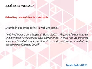 Definición y característicasde la web social
…también podemos definir la web 2.0 como…
“web hecha por y para la gente” (Boyd, 2007: 17) que se fundamenta en
una dinámica y ética basada en la participación. Es decir, son las personas
y no las tecnologías las que dan vida a esta web de la sociedad del
conocimiento(Graham, 2005)”
Fuente:	Rodera	(2012)
¿QUÉ ES LA WEB 2.0?
 