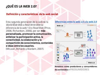 Definición y características de la web social
Esta segunda generación de la web de la
World Wide Web o Read Write Web se
diferencia de la web 1.0 o Read Web (Price,
2006; Richardson, 2006), por ser más
personalizada, promover la comunicación,
enfatizar la participación activa, la
conectividad, la colaboración y la
compartición de conocimientos, contenidos
e ideas entre los usuarios.
(McLean, Richards y Wardam, 2007).
Nosotros como productores y consumidores
de contenidos = PROSUMIDORES
Diferencias	entre	la	web	1.0	y	la	web	2.0
¿QUÉ ES LA WEB 2.0?
 