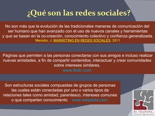 No son más que la evolución de las tradicionales maneras de comunicación del  ser humano que han avanzado con el uso de nuevos canales y herramientas y que se basan en la co-creación, conocimiento colectivo y confianza generalizada. Merodio, J.  MARKETING EN REDES SOCIALES . 2011 Páginas que permiten a las personas conectarse con sus amigos e incluso realizar nuevas amistades, a fin de compartir contenidos, interactuar y crear comunidades  sobre intereses similares.  www.flickr.com   Son estructuras sociales compuestas de grupos de personas las cuales están conectadas por uno o varios tipos de relaciones tales como amistad, parentesco, intereses comunes o que comparten conocimiento.  www.wikipedia.com   