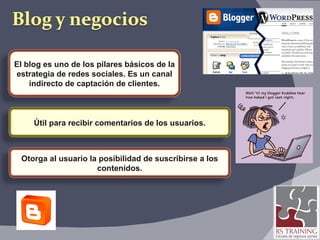 El blog es uno de los pilares básicos de la estrategia de redes sociales. Es un canal indirecto de captación de clientes. Útil para recibir comentarios de los usuarios. Otorga al usuario la posibilidad de suscribirse a los contenidos. 