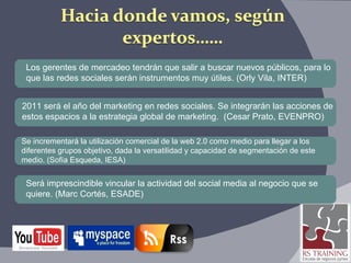Los gerentes de mercadeo tendrán que salir a buscar nuevos públicos, para lo  que las redes sociales serán instrumentos muy útiles. (Orly Vila, INTER) 2011 será el año del marketing en redes sociales. Se integrarán las acciones de  estos espacios a la estrategia global de marketing.  (Cesar Prato, EVENPRO) Será imprescindible vincular la actividad del social media al negocio que se  quiere. (Marc Cortés, ESADE)  Se incrementará la utilización comercial de la web 2.0 como medio para llegar a los  diferentes grupos objetivo, dada la versatilidad y capacidad de segmentación de este  medio. (Sofía Esqueda, IESA) 