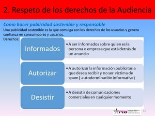 13
2. Respeto de los derechos de la Audiencia
Como hacer publicidad sostenible y responsable
Una publicidad sostenible es la que comulga con los derechos de los usuarios y genera
confianza en consumidores y usuarios.
Derechos:
 