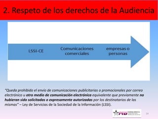 14
2. Respeto de los derechos de la Audiencia
“Queda prohibido el envío de comunicaciones publicitarias o promocionales por correo
electrónico u otro medio de comunicación electrónica equivalente que previamente no
hubieran sido solicitadas o expresamente autorizadas por los destinatarios de las
mismas” – Ley de Servicios de la Sociedad de la Información (LSSI).
 