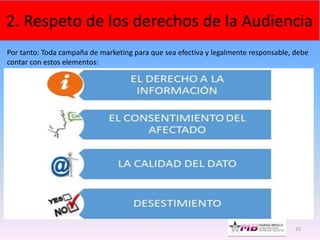 15
2. Respeto de los derechos de la Audiencia
Por tanto: Toda campaña de marketing para que sea efectiva y legalmente responsable, debe
contar con estos elementos:
 