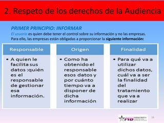 16
2. Respeto de los derechos de la Audiencia
PRIMER PRINCIPIO: INFORMAR
El usuario es quien debe tener el control sobre su información y no las empresas.
Para ello, las empresas están obligadas a proporcionar la siguiente información:
 
