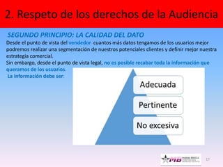 17
2. Respeto de los derechos de la Audiencia
SEGUNDO PRINCIPIO: LA CALIDAD DEL DATO
Desde el punto de vista del vendedor cuantos más datos tengamos de los usuarios mejor
podremos realizar una segmentación de nuestros potenciales clientes y definir mejor nuestra
estrategia comercial.
Sin embargo, desde el punto de vista legal, no es posible recabar toda la información que
queramos de los usuarios.
La información debe ser:
 
