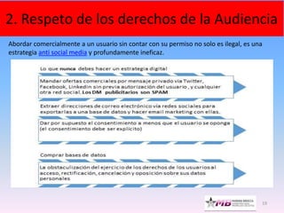 19
2. Respeto de los derechos de la Audiencia
Abordar comercialmente a un usuario sin contar con su permiso no solo es ilegal, es una
estrategia anti social media y profundamente ineficaz.
 
