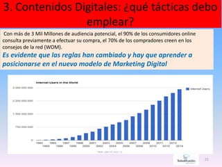 3. Contenidos Digitales: ¿qué tácticas debo
emplear?
21
Con más de 3 Mil Millones de audiencia potencial, el 90% de los consumidores online
consulta previamente a efectuar su compra, el 70% de los compradores creen en los
consejos de la red (WOM).
Es evidente que las reglas han cambiado y hay que aprender a
posicionarse en el nuevo modelo de Marketing Digital
 