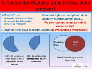3. Contenidos Digitales: ¿qué tácticas debo
emplear?
22
¿Clientes?....o:
- Embajadores de nuestra Marca
- Recursos de Lead-Generation
- Partners de Promoción
- …..
¿ Estamos listos para convertir Clientes de Prospectos a Promotores?
60% de los deseos
están basados en la
percepción de una
Marca
40%, basados en las
percepciones de sus
Productos
Marketing
Data
Social
Data
Necesitamos integrar ambos
conceptos
Podemos influir en la opinión de la
gente en nuestra Marca, pero….
¡No controlamos ya nunca más la
conversación!
 