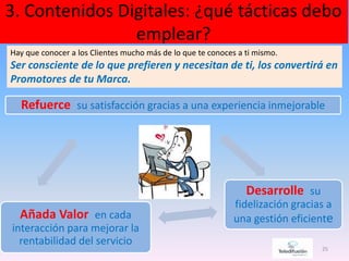 3. Contenidos Digitales: ¿qué tácticas debo
emplear?
25
Hay que conocer a los Clientes mucho más de lo que te conoces a ti mismo.
Ser consciente de lo que prefieren y necesitan de ti, los convertirá en
Promotores de tu Marca.
Refuerce su satisfacción gracias a una experiencia inmejorable
Desarrolle su
fidelización gracias a
una gestión eficienteAñada Valor en cada
interacción para mejorar la
rentabilidad del servicio
 