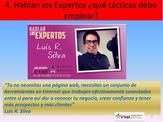 4. Hablan los Expertos ¿qué tácticas debo
emplear?
27
“Tu no necesitas una página web, necesitas un conjunto de
herramientas en Internet que trabajen efectivamente conectadas
entre si para así dar a conocer tu negocio, crear confianza y tener
más prospectos y más clientes”
Luis R. Silva
 