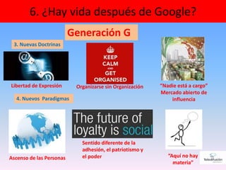 36
6. ¿Hay vida después de Google?
Generación G
Libertad de Expresión “Nadie está a cargo”
Mercado abierto de
influencia
Organizarse sin Organización
3. Nuevas Doctrinas
4. Nuevos Paradigmas
Ascenso de las Personas
Sentido diferente de la
adhesión, el patriotismo y
el poder “Aquí no hay
materia”
 