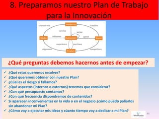 8. Preparamos nuestro Plan de Trabajo
para la Innovación
40
 ¿Qué retos queremos resolver?
 ¿Qué queremos obtener con nuestro Plan?
 ¿Cúal es el riesgo si fallamos?
 ¿Qué aspectos (internos o externos) tenemos que considerar?
 ¿Con qué presupuesto contamos?
 ¿Con qué frecuencia dispondremos de contenidos?
 Si aparecen inconvenientes en la vida o en el negocio ¿cómo puedo paliarlos
sin abandonar mi Plan?
 ¿Cómo voy a ejecutar mis ideas y cúanto tiempo voy a dedicar a mi Plan?
¿Qué preguntas debemos hacernos antes de empezar?
 