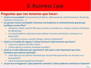 8. Business Case
Preguntas que nos tenemos que hacer:
 ¿Cúal es la necesidad? (Conocimiento de Marca, Reforzamiento, Lead Conversion, Nurturing,
Customer Conversion,….)
 ¿Es grande nuestra necesidad? ¿Tenemos una Audiencia lo suficientemente grande que
justifique nuestro Plan?
• ¿Podemos utilizar nuestro Plan para resolver un problema o mejorar nuestras iniciativas
de Marketing?
• ¿La oportunidad es importante para dedicar recursos económicos y tiempo en su
desarrollo?
• …..Si merece la pena, ¿cuanto tiempo y dinero empleamos?
 ¿Cúal es el modelo de negocio? ¿Cómo funciona? ¿Qué tenemos que hacer?
 ¿Cual es el alcance del Plan inicial?
 ¿Cómo afecta a nuestras iniciativas actuales?
 ¿Cúal es el valor diferente que aportamos? ¿Por qué es más importante que otras
iniciativas que estamos haciendo?
 ¿Hay algo que no estemos haciendo que nos permita aprovechar sus recursos o su
presupuesto?
 ¿Qué presupuesto podemos arriesgar?
 ¿A qué nos arriesgamos? ¿Qué podemos controlar? ¿Cómo podemos minimizar el impacto?
 