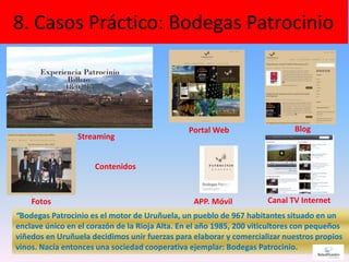 8. Casos Práctico: Bodegas Patrocinio
47
“Bodegas Patrocinio es el motor de Uruñuela, un pueblo de 967 habitantes situado en un
enclave único en el corazón de la Rioja Alta. En el año 1985, 200 viticultores con pequeños
viñedos en Uruñuela decidimos unir fuerzas para elaborar y comercializar nuestros propios
vinos. Nacía entonces una sociedad cooperativa ejemplar: Bodegas Patrocinio.
APP. Móvil
Portal Web Blog
Canal TV Internet
Contenidos
Fotos
Streaming
 