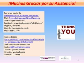 49
¡Muchas Gracias por su Asistencia!
Fernando Izquierdo
www.teledifusion.es/teledifusion/taller/
Mail: fernando.izquierdo@teledifusion.es
Twitter: @fernandoizdo
Facebook: www.facebook.com/teledifusion/
Skype: f_izquierdo
Linkedin: Fernando Izquierdo
Móvil: 659432804
Marina Brocca
https://www.youtube.com/watch?feature=pla
yer_embedded&v=5iDfcPxmcM4
Web: www.marinabrocca.com
Mail: mb@marinabrocca.com
Twitter: @marinabrocca
Linkedin: Marina Brocca
Móvil: 637179778
 