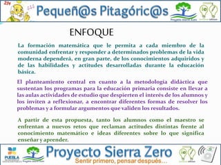 ENFOQUE
La formación matemática que le permita a cada miembro de la
comunidad enfrentar y responder a determinados problemas de la vida
moderna dependerá, en gran parte, de los conocimientos adquiridos y
de las habilidades y actitudes desarrolladas durante la educación
básica.
El planteamiento central en cuanto a la metodología didáctica que
sustentan los programas para la educación primaria consiste en llevar a
las aulas actividades de estudio que despierten el interés de los alumnos y
los inviten a reflexionar, a encontrar diferentes formas de resolver los
problemas y a formular argumentos que validen los resultados.
A partir de esta propuesta, tanto los alumnos como el maestro se
enfrentan a nuevos retos que reclaman actitudes distintas frente al
conocimiento matemático e ideas diferentes sobre lo que significa
enseñar y aprender.

 