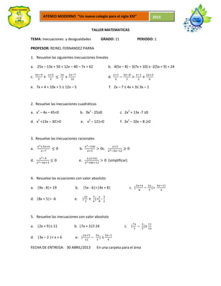 ATENEO MODERNO “Un nuevo colegio para el siglo XXI” 2013
TALLER MATEMATICAS
TEMA: Inecuaciones y desigualdades GRADO: 11 PERIODO: 1
PROFESOR: REINEL FERNANDEZ PARRA
1. Resuelve las siguientes inecuaciones lineales
a. 25x – 13x + 50 < 12x – 40 – 7x + 62 b. 4(5x – 8) – 3(7x + 10) ≥ -2(5x + 9) + 24
c. d.
e. 7x + 4 < 10x + 5 ≤ 12x – 5 f. 2x – 7 ≤ 4x + 3≤ 3x – 1
2. Resuelve las inecuaciones cuadráticas
a. x2
– 4x – 45<0 b. 9x2
- 25≥0 c. 2x2
+ 13x -7 ≤0
d. x2
+13x – 30 0 e. x2
– 121<0 f. 3x2
– 10x – 8 0
3. Resuelve las inecuaciones racionales
a. b. c.
d. e. (simplificar)
4. Resuelve las ecuaciones con valor absoluto
a. |9x - 8|= 19 b. |5x - 6|=|4x + 8| c. | |=
d. |8x + 5|= -6 e. | |= -
5. Resuelve las inecuaciones con valor absoluto
a. |2x + 9|≤ 11 b. |7x + 3|˃24 c. | |≥
d. |3x – 2 |< x + 6 e. | | ≤
FECHA DE ENTREGA: 30 ABRIL/2013 En una carpeta para el área
 