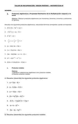 TALLER DE RECUPERACIÓN, TERCER PERÍODO – MATEMÁTICAS 8º
NOMBRE: ________________________________________
I. Productos algebraicos y Propiedad Distributiva de la Multiplicación respecto a la
suma
Objetivo: Efectuar productos algebraicos con monomios, binomios, trinomios y polinomios
en general.
Resuelve los siguientes productos algebraicos, reduciendo términos semejantes cuando corresponda:
1. 2x2
y·(3x – 5y3
+ xy) =
2. –x2
y3
·(-x + xy – 3) =
3. an
·(an
– a) =
4. )
3
4
3
1
(
4
3 32
aaaa  =
5. (a – 2b)(-3a + 5b) =
6. (-x + 5y)(-4x + 8y) =
7. (4a – 3b)(5ab – a + b – 2) =
8. (xn
– x)(xn+2
– xn-1
) =
9. (0,2x + 0,5y)(0,2x – 0,5y) =
II. Productos notables
Objetivos:
1) Identificar multiplicaciones algebraicas como productos notables.
2) Resolver productos notables.
A. Resuelve (desarrolla) los siguientes productos algebraicos:
1. (x + 5)(x – 8) =
2. (x – 0,4)(x – 0,2) =
3. (x + 12)(x – 12) =
4. (3x + 4y3
)(3x – 4y3
) =
5. (0,7x – 1,5y)(0,7x + 1,5y) =
6. (a + b – 5)2
=
7. (5x – 4y – 3y)2
=
B. Resuelve (desarrolla) los siguientes productos notables:
 