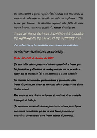 son maravillosos y que la región Caribe merece una serie donde se
muestre la idiosincrasia costeña en todo su esplendor. “Me
parece que todavía la televisión regional esta falta de unas
buenas historias netamente costeñas”, recalcó el realizador.
PARA LO CUAL ESTARA HACIENDO UN TALLER
DE ACTUACION DEL 14 AL 25 DE OCTUBRE 2013
La actuación y la audición una escena encantadora
MAESTRO: MAURICIO MARTINEZ
Fecha :14 al 25 de Octubre del 2013
En este taller teórico practico el alumno aprenderá a lograr que
los productores y directores de casting esperan ver en un actor o
actriz que es convocado (a) a un personaje o a una audición
Se conocerá herramientas fundamentales y funcionales para
lograr despertar por medio de ejercicios teórico práctico una buena
técnica actoral
Por medio de esta técnica se lograra el resultado de la audición
(conseguir el trabajo)
Se aprenderá un método teórico-practico de estudio para lograr
una escena encantadora ya que de una buena formación y
audición es fundamental para lograr obtener el personaje.
 